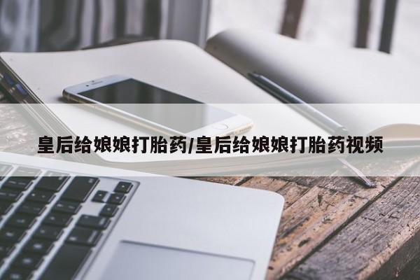 药流药皇后给娘娘打胎药/皇后给娘娘打胎药视频