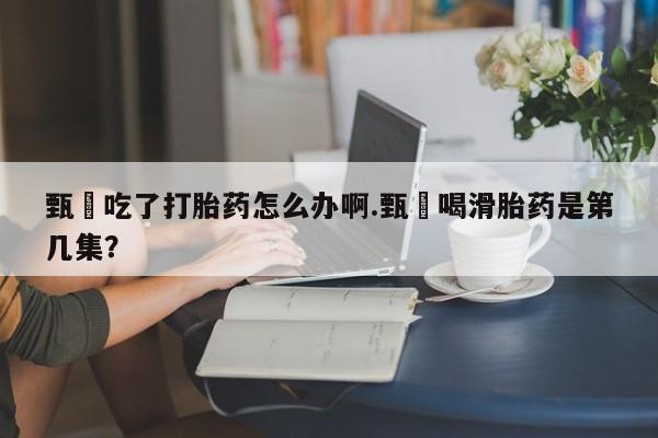 药流药甄嬛吃了打胎药怎么办啊.甄嬛喝滑胎药是第几集？
