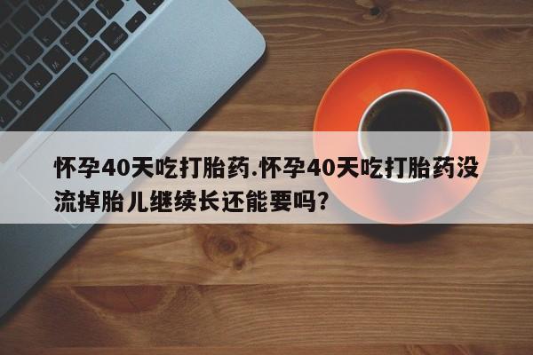 药流药怀孕40天吃打胎药.怀孕40天吃打胎药没流掉胎儿继续长还能要吗？
