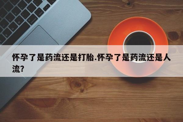 药流药怀孕了是药流还是打胎.怀孕了是药流还是人流？