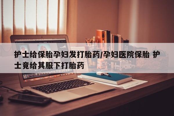 药流药护士给保胎孕妇发打胎药/孕妇医院保胎 护士竟给其服下打胎药