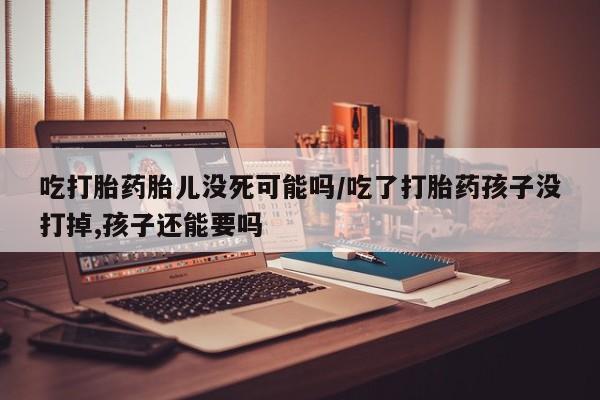药流药吃打胎药胎儿没死可能吗/吃了打胎药孩子没打掉,孩子还能要吗