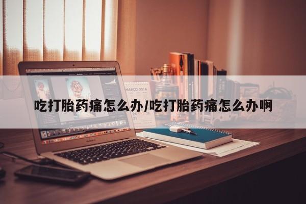 药流药吃打胎药痛怎么办/吃打胎药痛怎么办啊