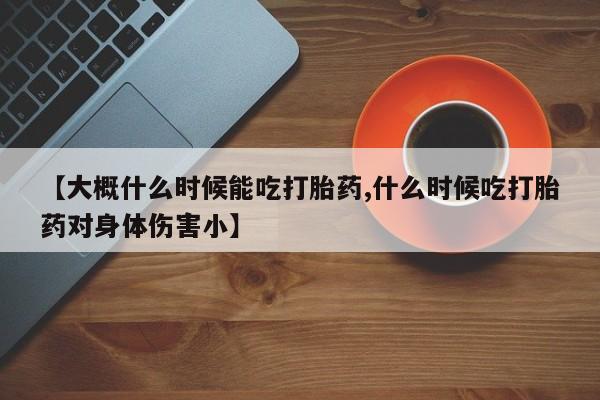 药流药【大概什么时候能吃打胎药,什么时候吃打胎药对身体伤害小】
