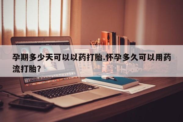 药流药孕期多少天可以以药打胎.怀孕多久可以用药流打胎？