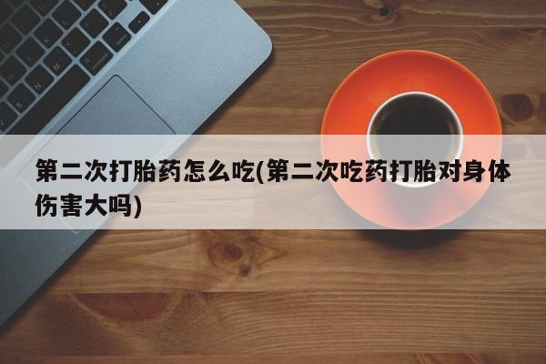 药流药第二次打胎药怎么吃(第二次吃药打胎对身体伤害大吗)