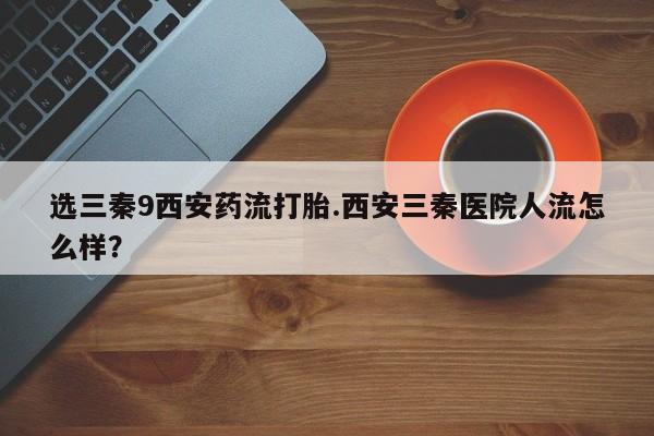药流药选三秦9西安药流打胎.西安三秦医院人流怎么样？