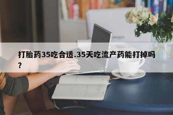 药流药打胎药35吃合适.35天吃流产药能打掉吗？