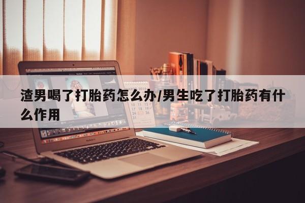 药流药渣男喝了打胎药怎么办/男生吃了打胎药有什么作用