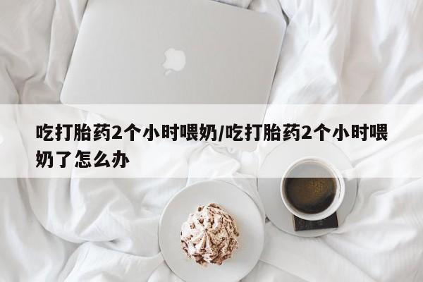 药流药吃打胎药2个小时喂奶/吃打胎药2个小时喂奶了怎么办