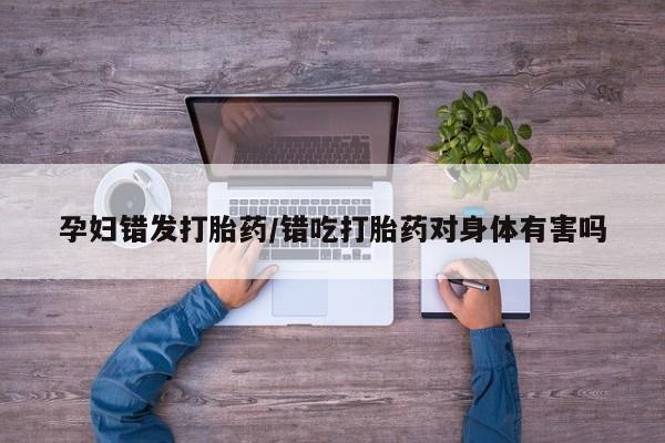 药流药孕妇错发打胎药/错吃打胎药对身体有害吗