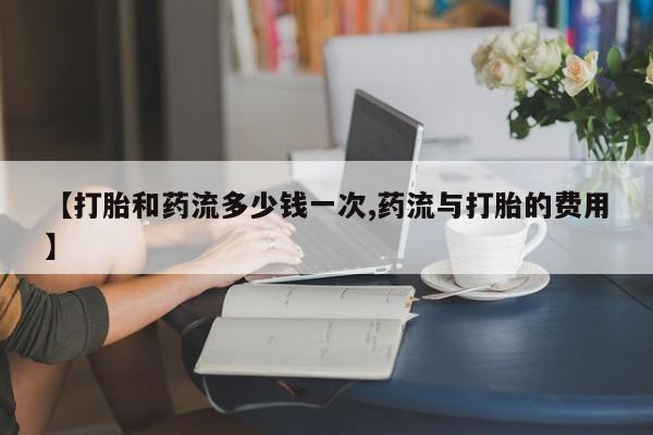 药流药【打胎和药流多少钱一次,药流与打胎的费用】