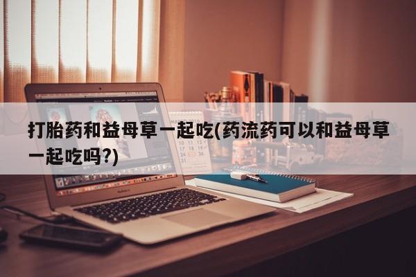 药流药打胎药和益母草一起吃(药流药可以和益母草一起吃吗?)