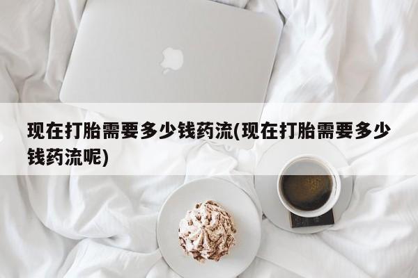 药流药现在打胎需要多少钱药流(现在打胎需要多少钱药流呢)