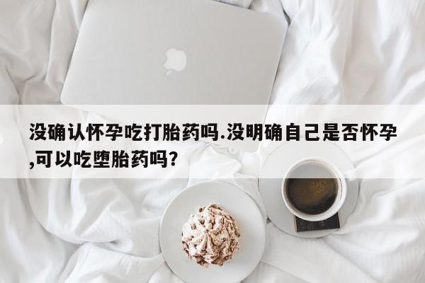 药流药没确认怀孕吃打胎药吗.没明确自己是否怀孕,可以吃堕胎药吗？