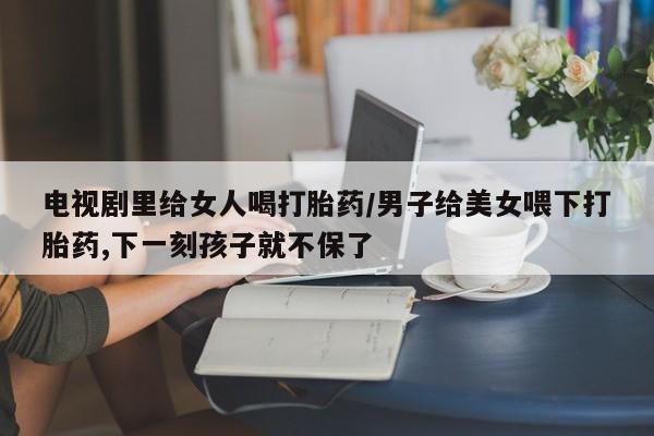 药流药电视剧里给女人喝打胎药/男子给美女喂下打胎药,下一刻孩子就不保了