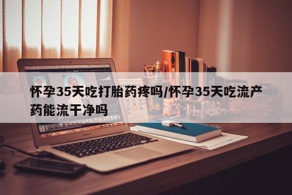 药流药怀孕35天吃打胎药疼吗/怀孕35天吃流产药能流干净吗