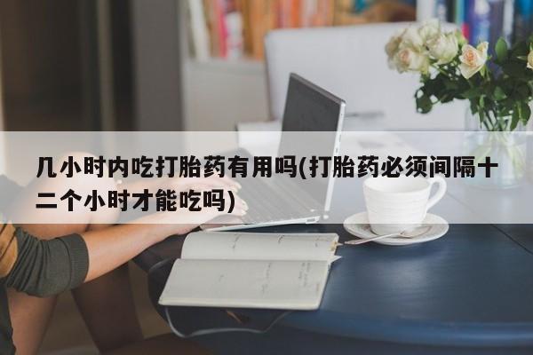 药流药几小时内吃打胎药有用吗(打胎药必须间隔十二个小时才能吃吗)