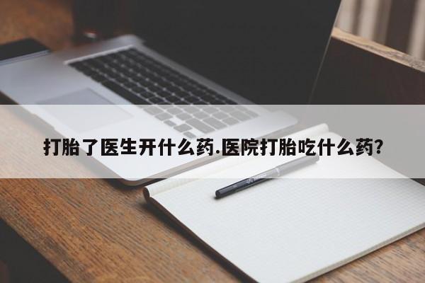 药流药打胎了医生开什么药.医院打胎吃什么药？