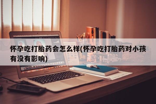 药流药怀孕吃打胎药会怎么样(怀孕吃打胎药对小孩有没有影响)