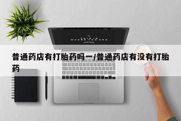 药流药普通药店有打胎药吗一/普通药店有没有打胎药
