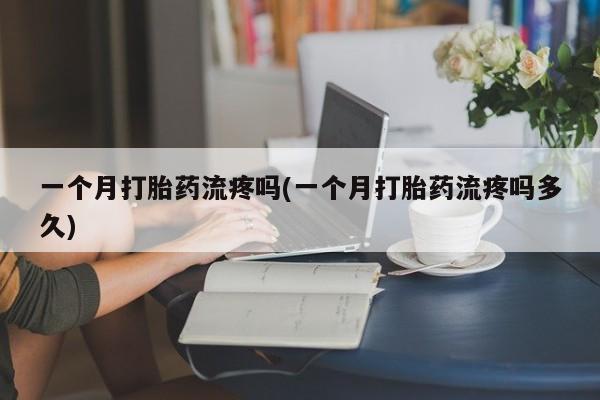 药流药一个月打胎药流疼吗(一个月打胎药流疼吗多久)