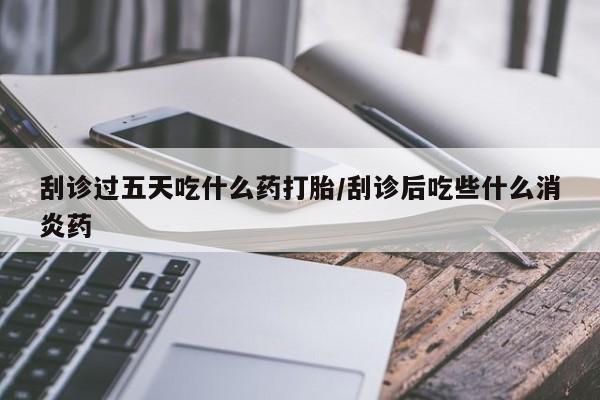 药流药刮诊过五天吃什么药打胎/刮诊后吃些什么消炎药