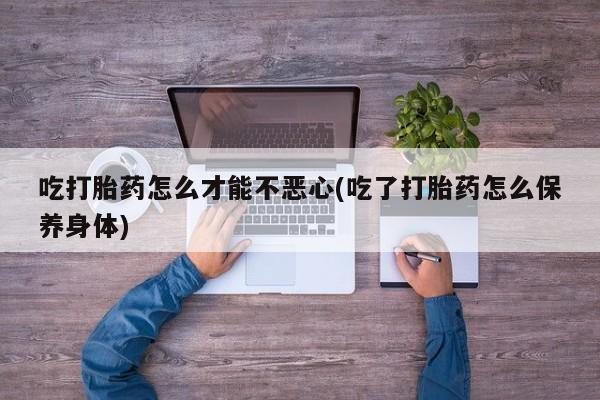 药流药吃打胎药怎么才能不恶心(吃了打胎药怎么保养身体)