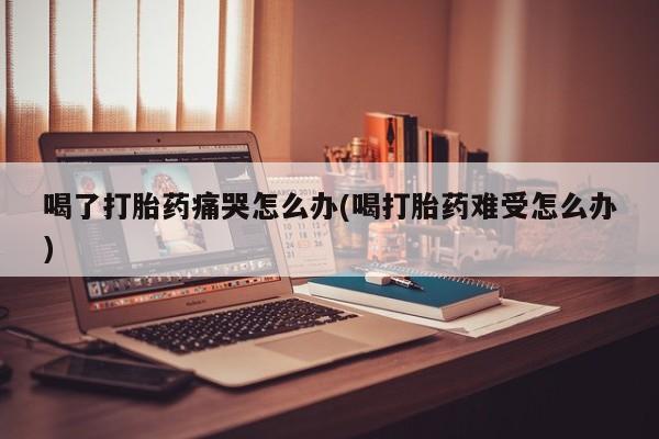 药流药喝了打胎药痛哭怎么办(喝打胎药难受怎么办)