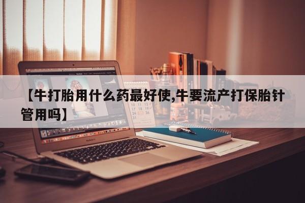 药流药【牛打胎用什么药最好使,牛要流产打保胎针管用吗】
