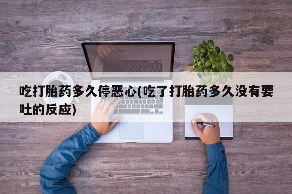 药流药吃打胎药多久停恶心(吃了打胎药多久没有要吐的反应)