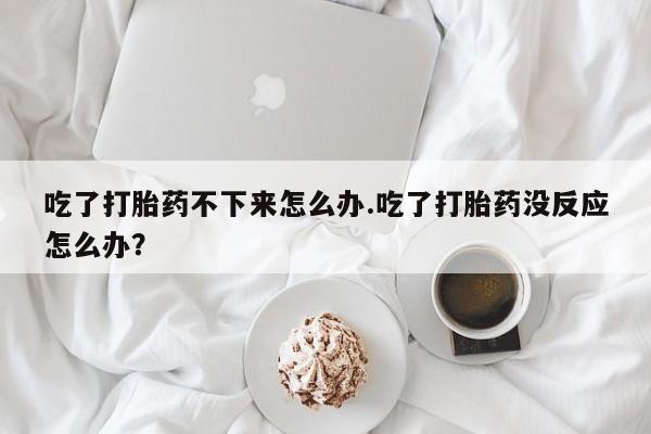 药流药吃了打胎药不下来怎么办.吃了打胎药没反应怎么办？