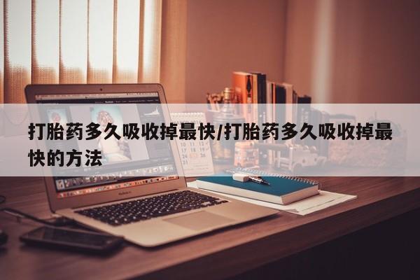 药流药打胎药多久吸收掉最快/打胎药多久吸收掉最快的方法
