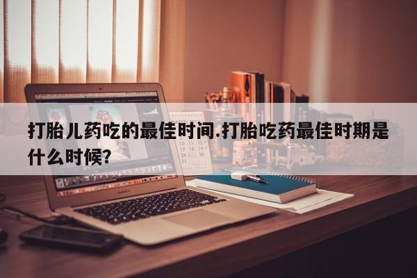 药流药打胎儿药吃的最佳时间.打胎吃药最佳时期是什么时候？