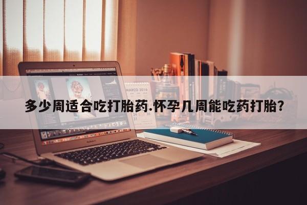 药流药多少周适合吃打胎药.怀孕几周能吃药打胎？