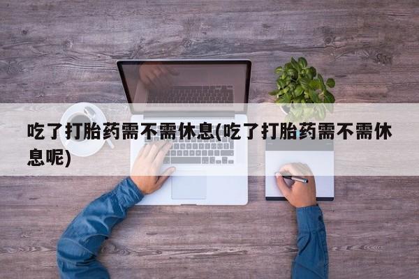 药流药吃了打胎药需不需休息(吃了打胎药需不需休息呢)