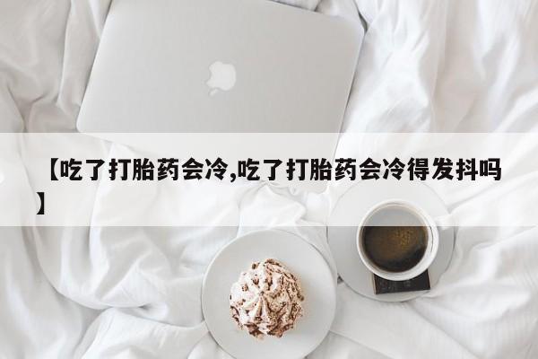 药流药【吃了打胎药会冷,吃了打胎药会冷得发抖吗】