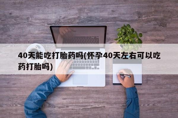 药流药40天能吃打胎药吗(怀孕40天左右可以吃药打胎吗)
