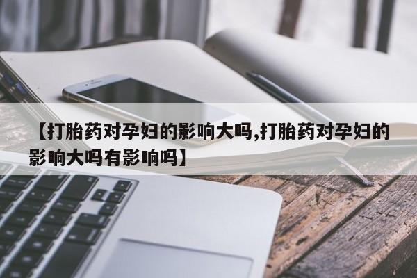 药流药【打胎药对孕妇的影响大吗,打胎药对孕妇的影响大吗有影响吗】