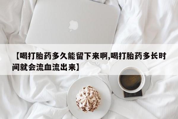 药流药【喝打胎药多久能留下来啊,喝打胎药多长时间就会流血流出来】