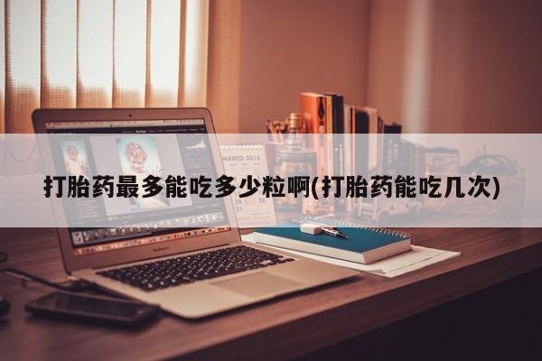 药流药打胎药最多能吃多少粒啊(打胎药能吃几次)