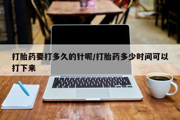 药流药打胎药要打多久的针呢/打胎药多少时间可以打下来