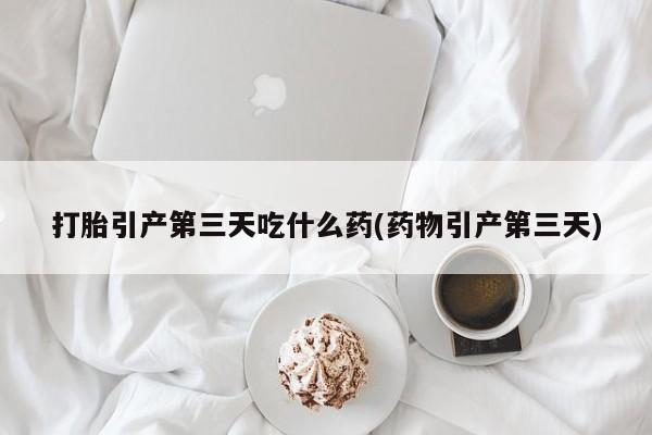 药流药打胎引产第三天吃什么药(药物引产第三天)