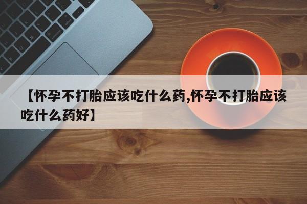 药流药【怀孕不打胎应该吃什么药,怀孕不打胎应该吃什么药好】
