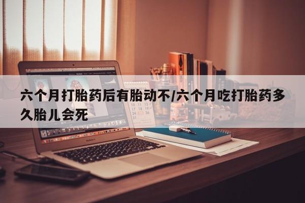 药流药六个月打胎药后有胎动不/六个月吃打胎药多久胎儿会死