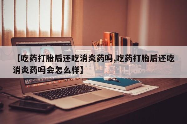 药流药【吃药打胎后还吃消炎药吗,吃药打胎后还吃消炎药吗会怎么样】