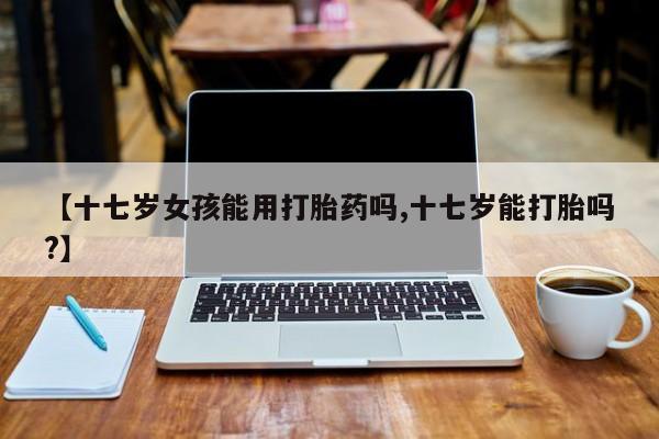 药流药【十七岁女孩能用打胎药吗,十七岁能打胎吗?】