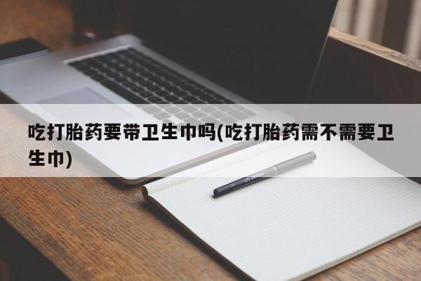 药流药吃打胎药要带卫生巾吗(吃打胎药需不需要卫生巾)