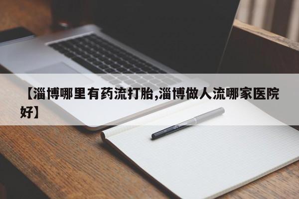 药流药【淄博哪里有药流打胎,淄博做人流哪家医院好】