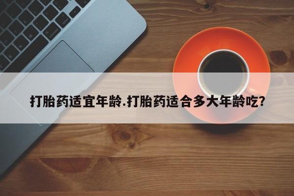 药流药打胎药适宜年龄.打胎药适合多大年龄吃？